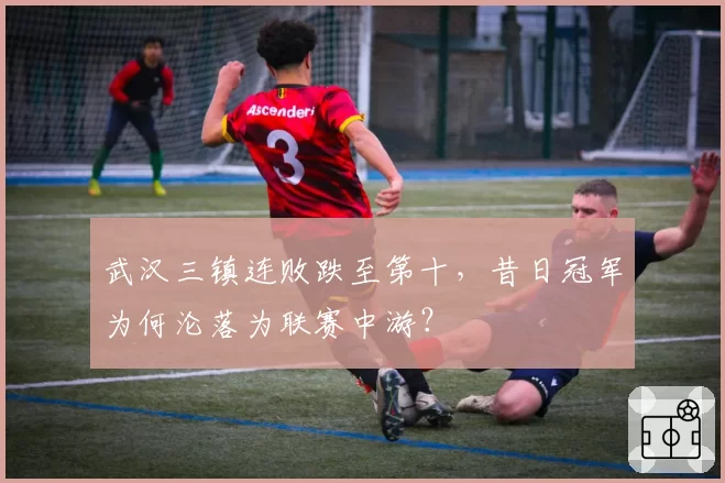 武汉三镇连败跌至第十，昔日冠军为何沦落为联赛中游？
