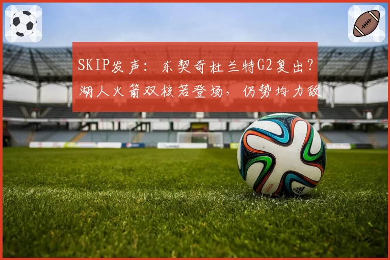 SKIP发声：东契奇杜兰特G2复出？湖人火箭双核若登场，仍势均力敌