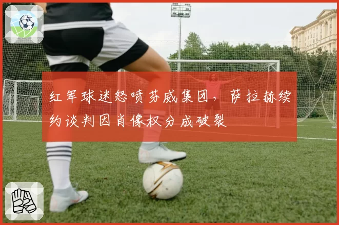 红军球迷怒喷芬威集团，萨拉赫续约谈判因肖像权分成破裂