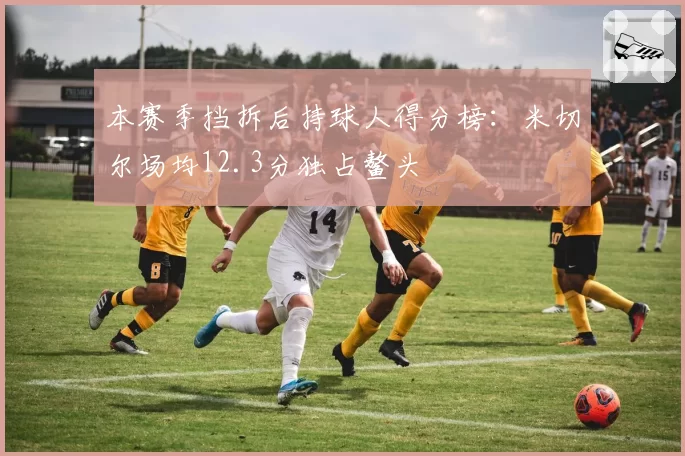 本赛季挡拆后持球人得分榜：米切尔场均12.3分独占鳌头