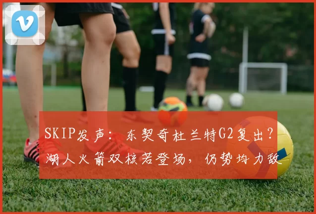 SKIP发声：东契奇杜兰特G2复出？湖人火箭双核若登场，仍势均力敌