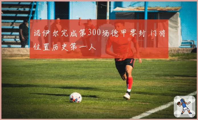 诺伊尔完成第300场德甲零封 门将位置历史第一人