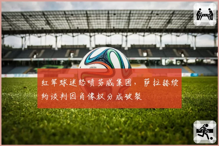 红军球迷怒喷芬威集团，萨拉赫续约谈判因肖像权分成破裂