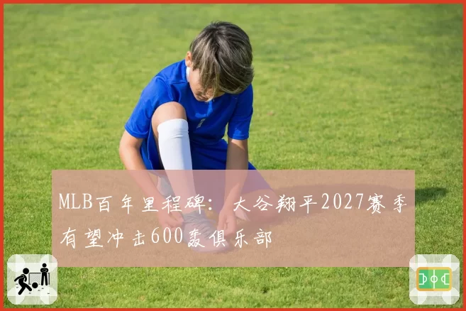 MLB百年里程碑：大谷翔平2027赛季有望冲击600轰俱乐部