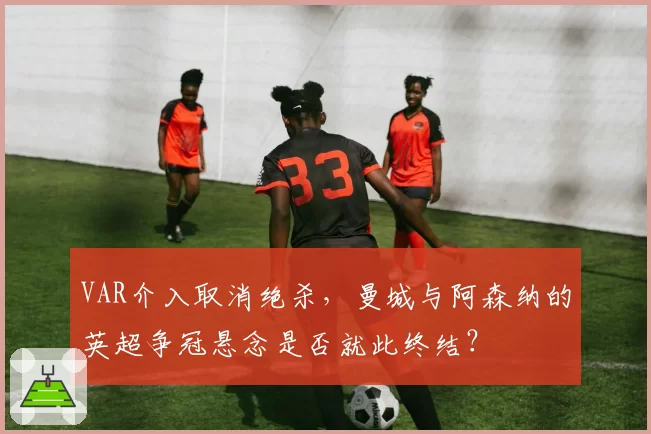 VAR介入取消绝杀，曼城与阿森纳的英超争冠悬念是否就此终结？