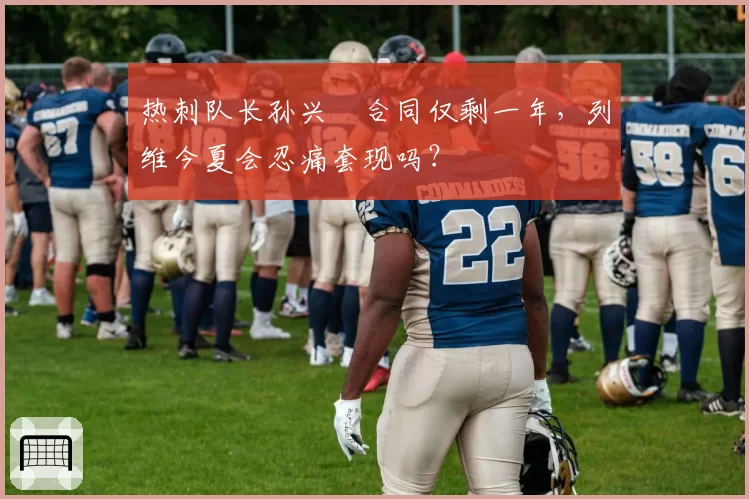 热刺队长孙兴慜合同仅剩一年,列维今夏会忍痛套现吗?