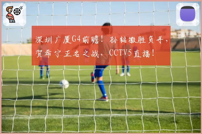 深圳广厦G4前瞻！孙铭徽胜负手，贺希宁正名之战，CCTV5直播！