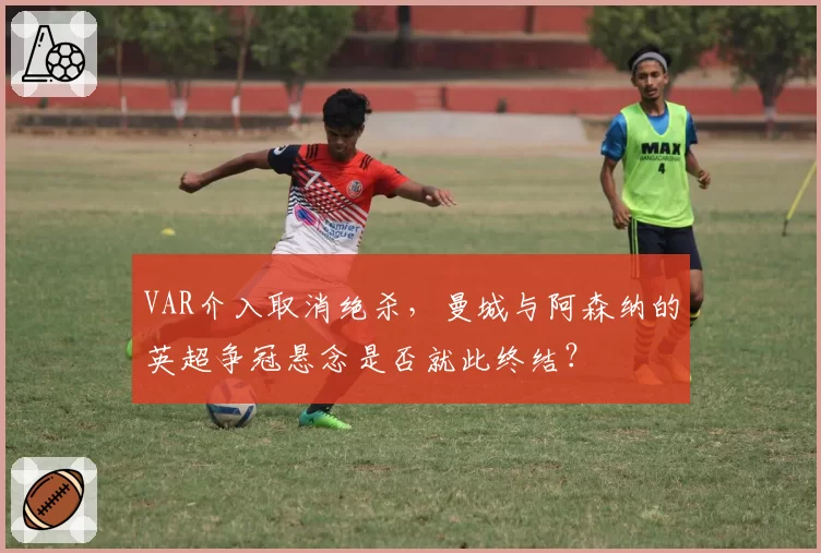 VAR介入取消绝杀，曼城与阿森纳的英超争冠悬念是否就此终结？