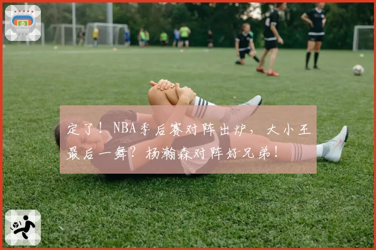 定了!NBA季后赛对阵出炉,大小王最后一舞?杨瀚森对阵好兄弟!