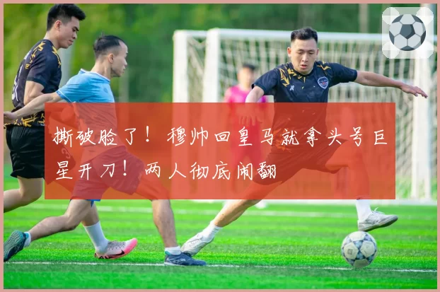撕破脸了！穆帅回皇马就拿头号巨星开刀！两人彻底闹翻