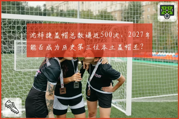 沈梓捷盖帽总数逼近500次，2027年能否成为历史第三位本土盖帽王？