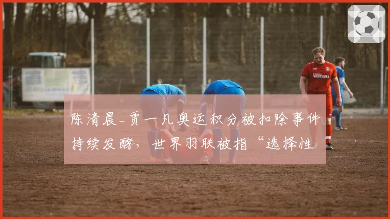 陈清晨_贾一凡奥运积分被扣除事件持续发酵，世界羽联被指“选择性执法”