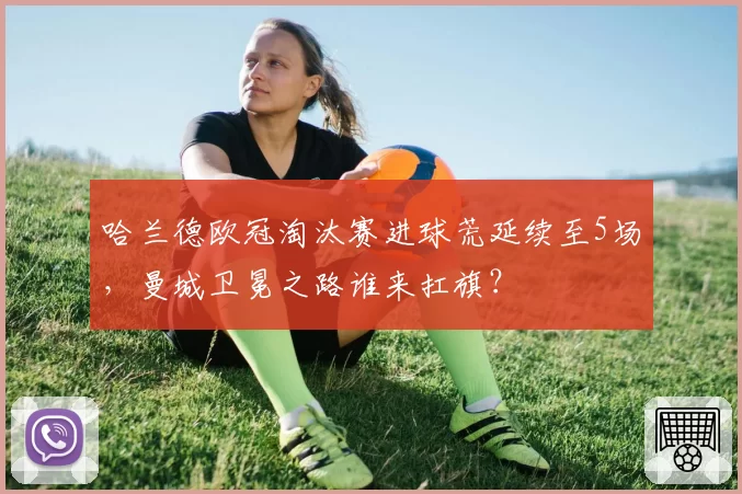 哈兰德欧冠淘汰赛进球荒延续至5场，曼城卫冕之路谁来扛旗？