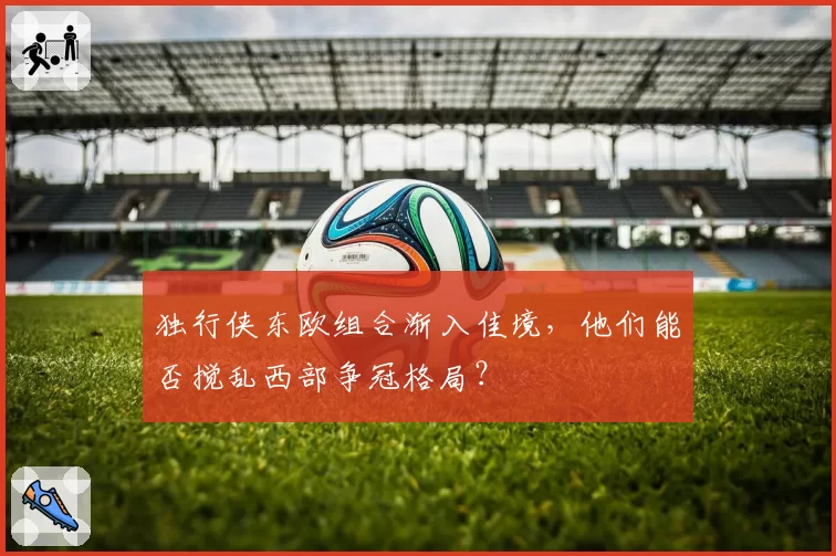 独行侠东欧组合渐入佳境,他们能否搅乱西部争冠格局?