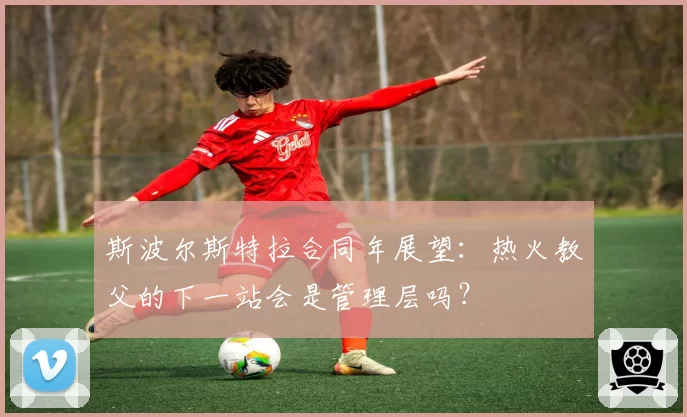 斯波尔斯特拉合同年展望：热火教父的下一站会是管理层吗？