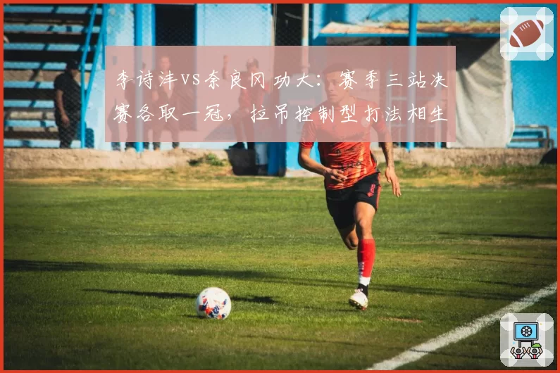 李诗沣vs奈良冈功大:赛季三站决赛各取一冠,拉吊控制型打法相生相克