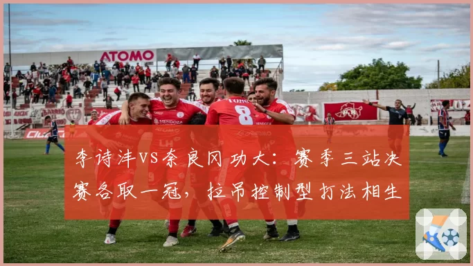 李诗沣vs奈良冈功大:赛季三站决赛各取一冠,拉吊控制型打法相生相克