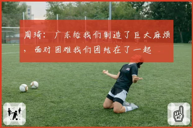周琦：广东给我们制造了巨大麻烦，面对困难我们团结在了一起