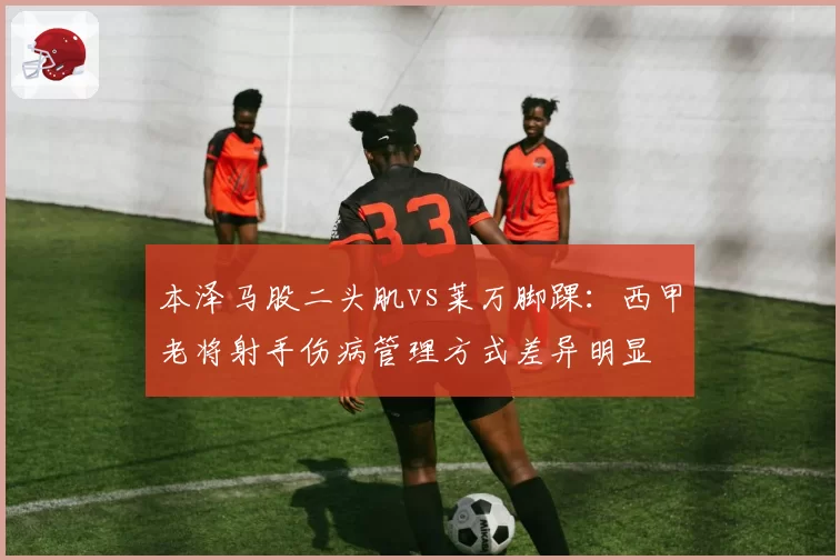本泽马股二头肌vs莱万脚踝：西甲老将射手伤病管理方式差异明显