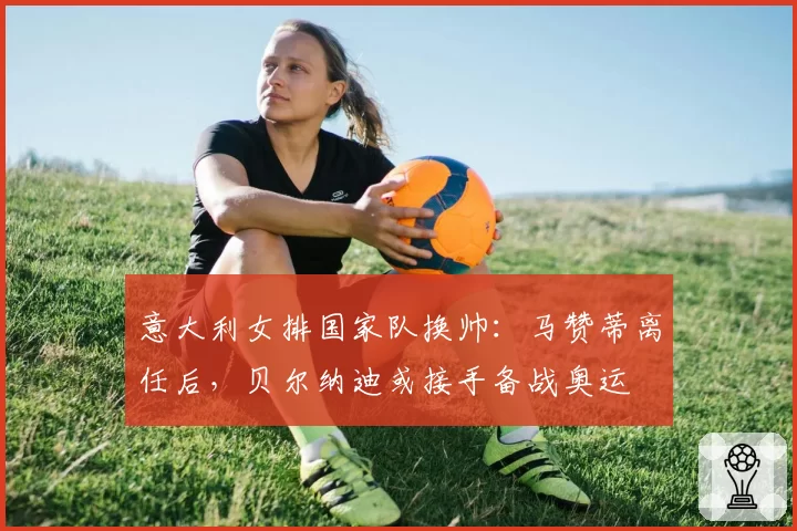 意大利女排国家队换帅：马赞蒂离任后，贝尔纳迪或接手备战奥运