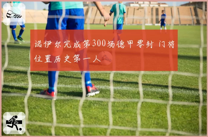诺伊尔完成第300场德甲零封 门将位置历史第一人