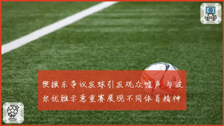 樊振东争议发球引发观众嘘声 与波尔优雅示意重赛展现不同体育精神