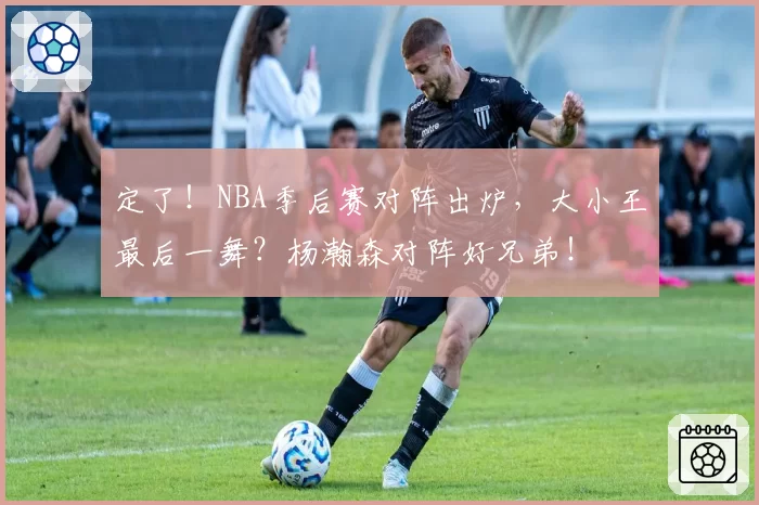 定了!NBA季后赛对阵出炉,大小王最后一舞?杨瀚森对阵好兄弟!