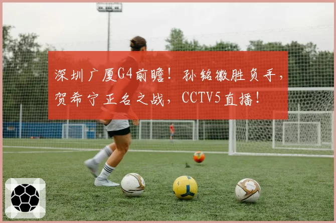 深圳广厦G4前瞻！孙铭徽胜负手，贺希宁正名之战，CCTV5直播！