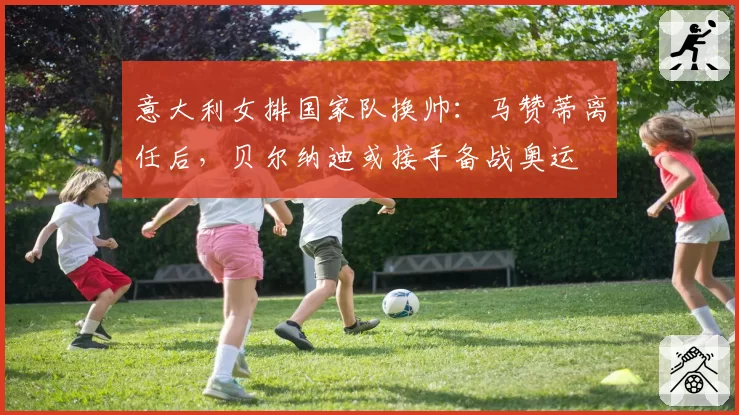 意大利女排国家队换帅:马赞蒂离任后,贝尔纳迪或接手备战奥运
