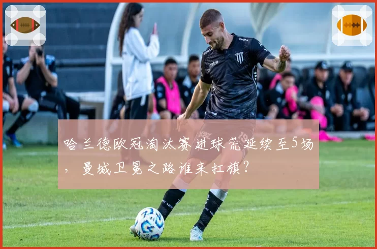 哈兰德欧冠淘汰赛进球荒延续至5场，曼城卫冕之路谁来扛旗？