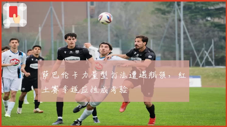 萨巴伦卡力量型打法遭遇瓶颈，红土赛季适应性成考验