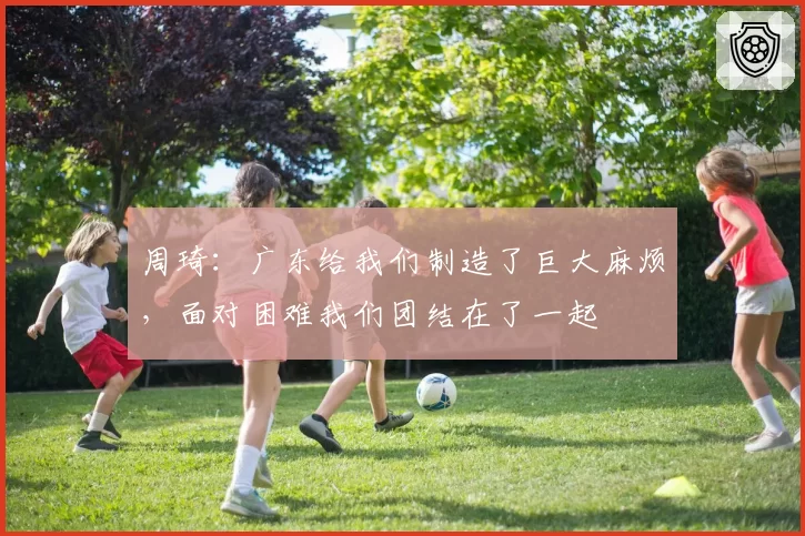 周琦：广东给我们制造了巨大麻烦，面对困难我们团结在了一起